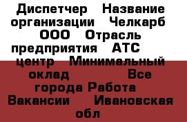 Диспетчер › Название организации ­ Челкарб, ООО › Отрасль предприятия ­ АТС, call-центр › Минимальный оклад ­ 18 000 - Все города Работа » Вакансии   . Ивановская обл.